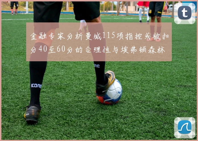 金融专家分析曼城115项指控或被扣分40至60分的合理性与埃弗顿森林案例对比