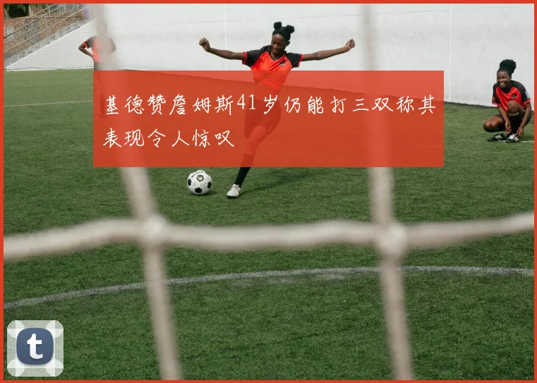基德赞詹姆斯41岁仍能打三双称其表现令人惊叹