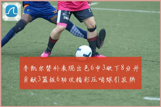 李凯尔替补表现出色6中3砍下8分并贡献3篮板6助攻精彩压哨球引发热议
