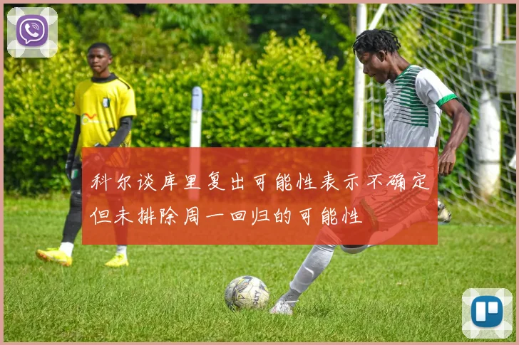 科尔谈库里复出可能性表示不确定但未排除周一回归的可能性