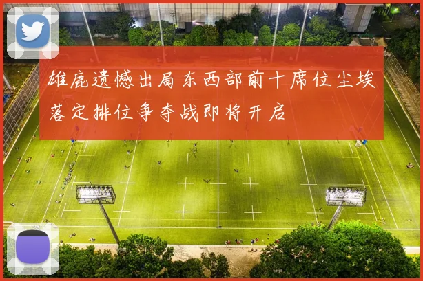 雄鹿遗憾出局东西部前十席位尘埃落定排位争夺战即将开启