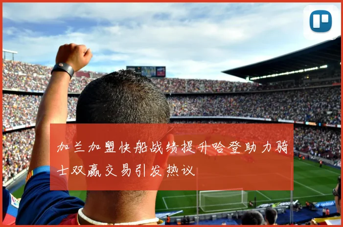 加兰加盟快船战绩提升哈登助力骑士双赢交易引发热议