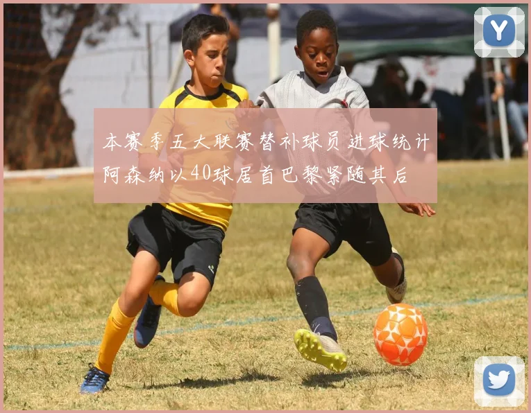 本赛季五大联赛替补球员进球统计阿森纳以40球居首巴黎紧随其后