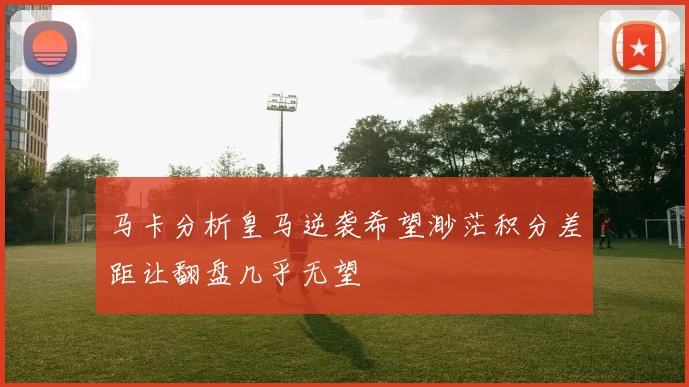 马卡分析皇马逆袭希望渺茫积分差距让翻盘几乎无望