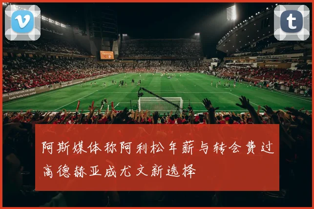 阿斯媒体称阿利松年薪与转会费过高德赫亚成尤文新选择