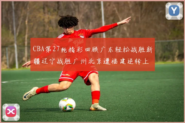 CBA第27轮精彩回顾广东轻松战胜新疆辽宁战胜广州北京遭福建逆转上海击败山东