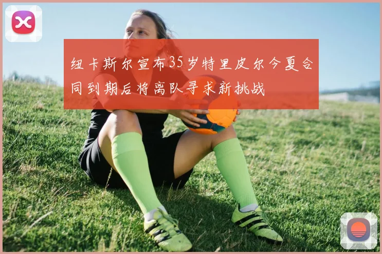 纽卡斯尔宣布35岁特里皮尔今夏合同到期后将离队寻求新挑战
