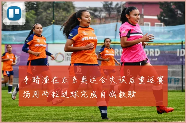 李晴潼在东京奥运会失误后重返赛场用两粒进球完成自我救赎