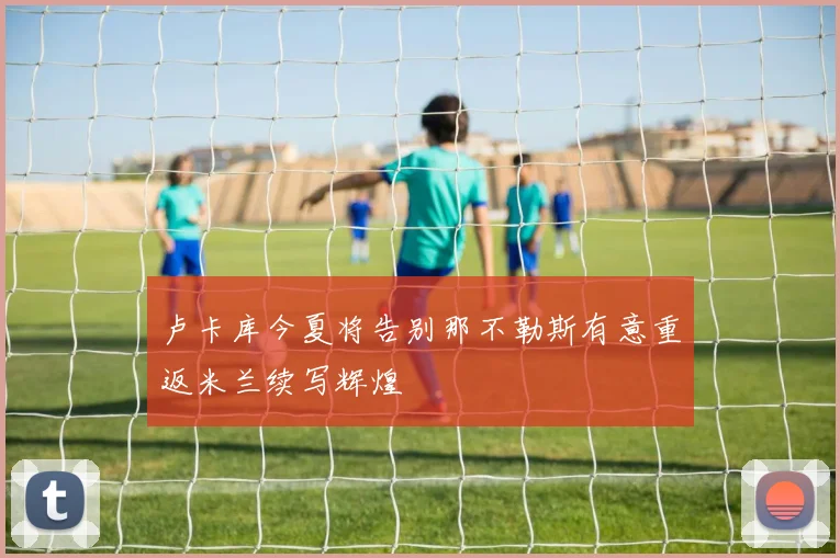 卢卡库今夏将告别那不勒斯有意重返米兰续写辉煌