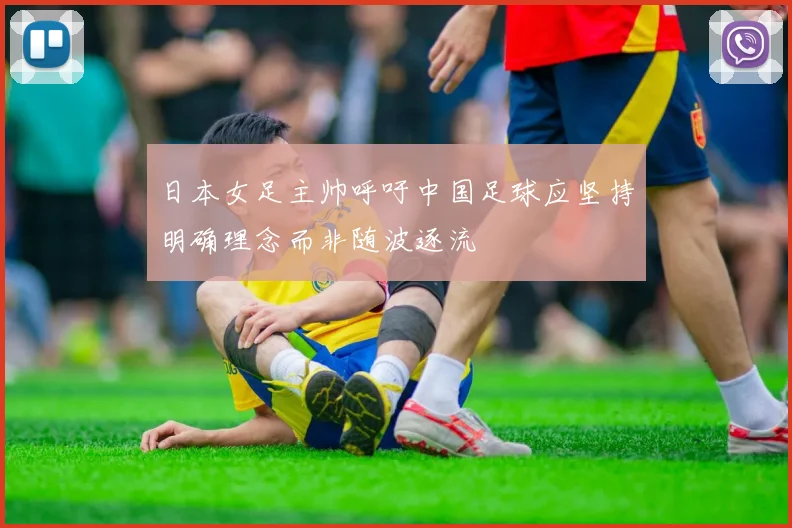日本女足主帅呼吁中国足球应坚持明确理念而非随波逐流