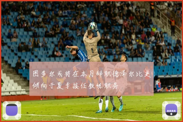 图多尔或将在本月辞职德泽尔比更倾向于夏季接任教练职务