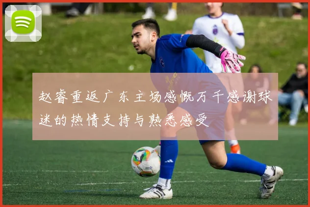 赵睿重返广东主场感慨万千感谢球迷的热情支持与熟悉感受